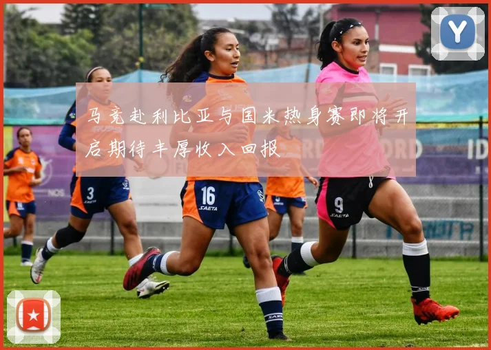 马竞赴利比亚与国米热身赛即将开启期待丰厚收入回报