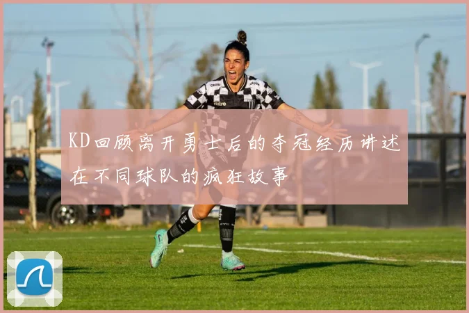 KD回顾离开勇士后的夺冠经历讲述在不同球队的疯狂故事