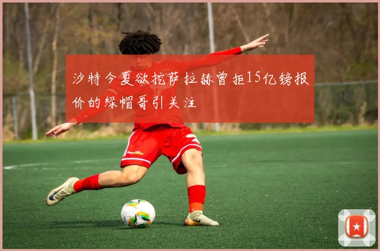 沙特今夏欲挖萨拉赫曾拒15亿镑报价的绿帽哥引关注