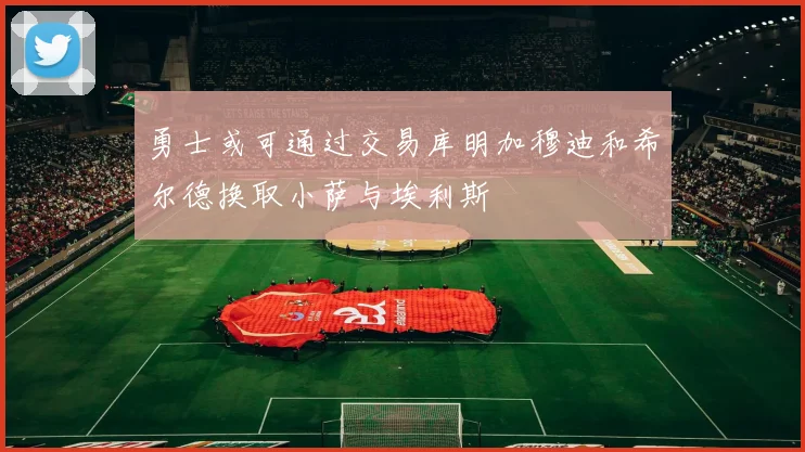 勇士或可通过交易库明加穆迪和希尔德换取小萨与埃利斯