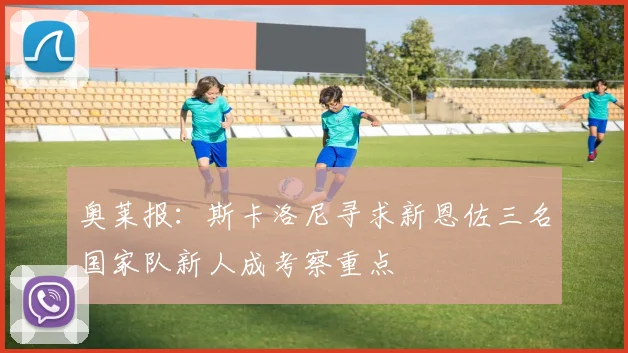 奥莱报：斯卡洛尼寻求新恩佐三名国家队新人成考察重点
