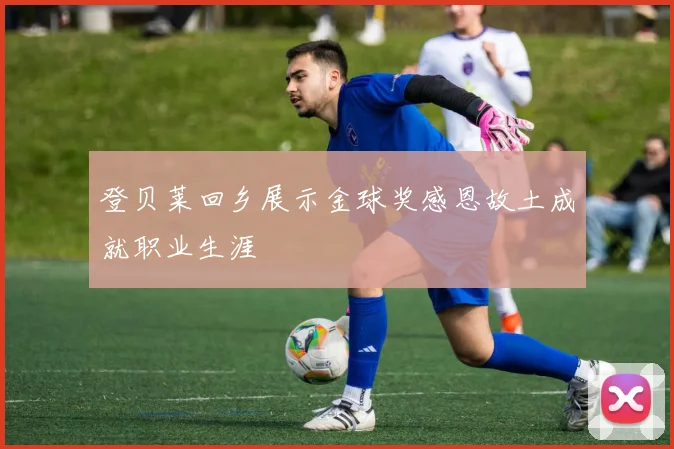 登贝莱回乡展示金球奖感恩故土成就职业生涯