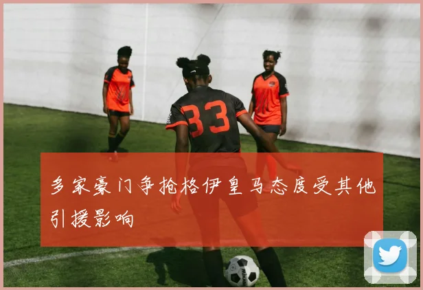 多家豪门争抢格伊皇马态度受其他引援影响