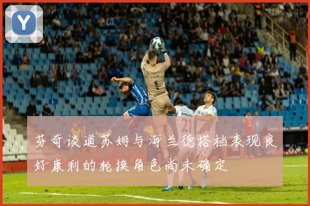 芬奇谈道苏姆与海兰德搭档表现良好康利的轮换角色尚未确定