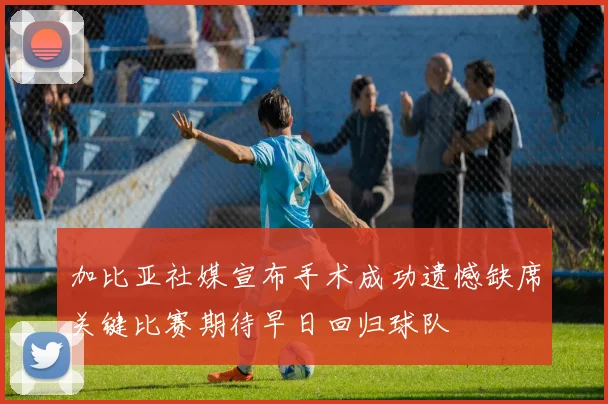 加比亚社媒宣布手术成功遗憾缺席关键比赛期待早日回归球队