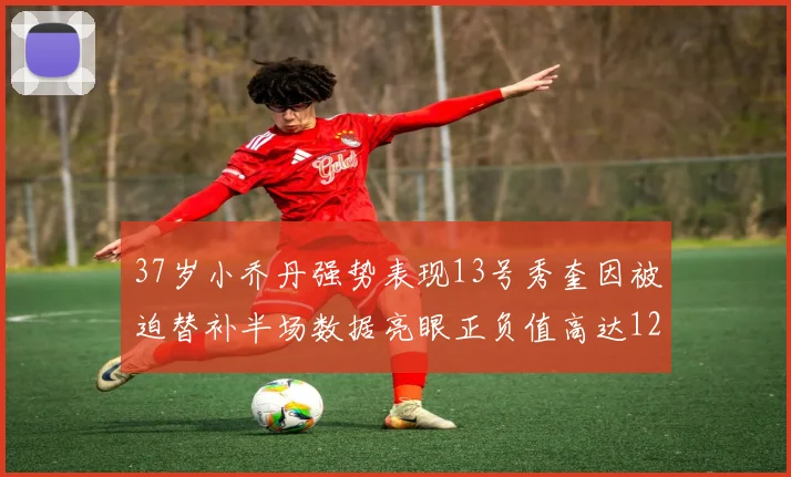 37岁小乔丹强势表现13号秀奎因被迫替补半场数据亮眼正负值高达12