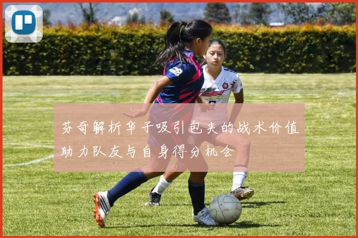 芬奇解析华子吸引包夹的战术价值助力队友与自身得分机会