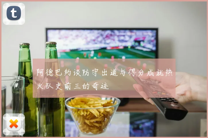 阿德巴约谈防守出道与得分成就热火队史前三的奇迹