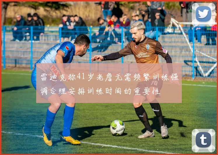 雷迪克称41岁老詹无需频繁训练强调合理安排训练时间的重要性