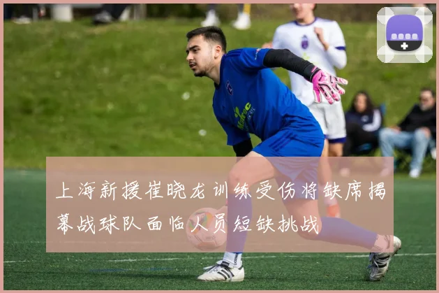 上海新援崔晓龙训练受伤将缺席揭幕战球队面临人员短缺挑战