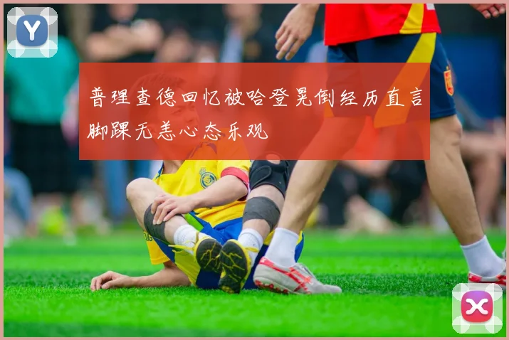 普理查德回忆被哈登晃倒经历直言脚踝无恙心态乐观
