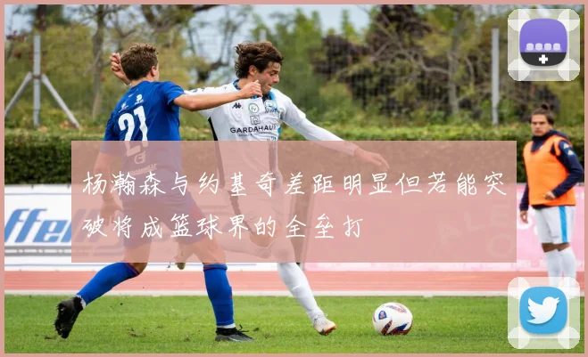 杨瀚森与约基奇差距明显但若能突破将成篮球界的全垒打