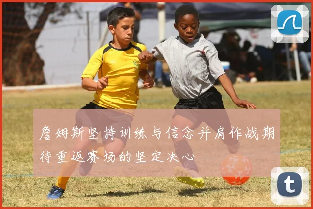 詹姆斯坚持训练与信念并肩作战期待重返赛场的坚定决心
