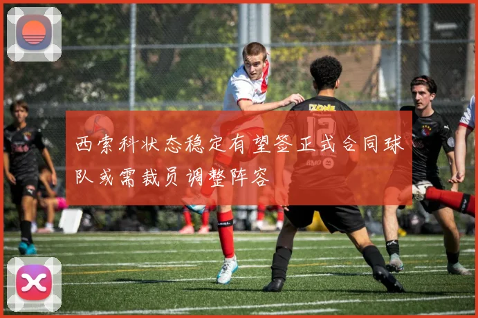 西索科状态稳定有望签正式合同球队或需裁员调整阵容